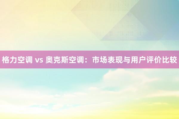 格力空调 vs 奥克斯空调：市场表现与用户评价比较