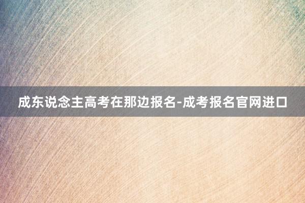 成东说念主高考在那边报名-成考报名官网进口